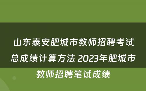 山东泰安肥城市教师招聘考试总成绩计算方法 2023年肥城市教师招聘笔试成绩