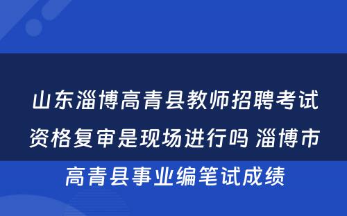山东淄博高青县教师招聘考试资格复审是现场进行吗 淄博市高青县事业编笔试成绩
