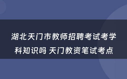 湖北天门市教师招聘考试考学科知识吗 天门教资笔试考点