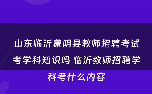 山东临沂蒙阴县教师招聘考试考学科知识吗 临沂教师招聘学科考什么内容