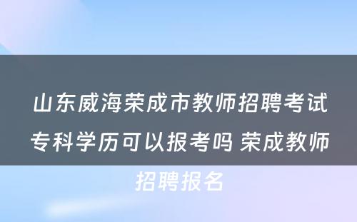 山东威海荣成市教师招聘考试专科学历可以报考吗 荣成教师招聘报名