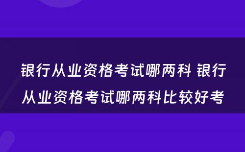 银行从业资格考试哪两科 银行从业资格考试哪两科比较好考