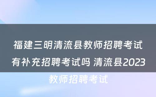 福建三明清流县教师招聘考试有补充招聘考试吗 清流县2023教师招聘考试