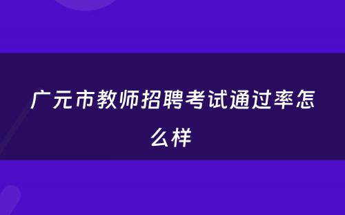 广元市教师招聘考试通过率怎么样 