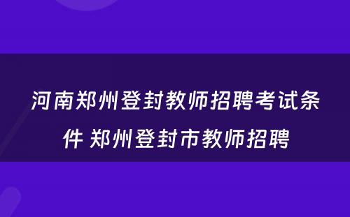 河南郑州登封教师招聘考试条件 郑州登封市教师招聘