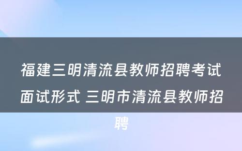 福建三明清流县教师招聘考试面试形式 三明市清流县教师招聘