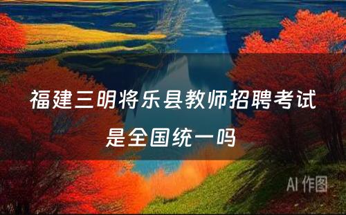 福建三明将乐县教师招聘考试是全国统一吗 