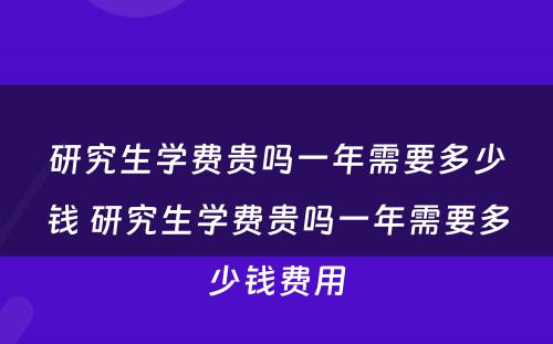 研究生学费贵吗一年需要多少钱 研究生学费贵吗一年需要多少钱费用