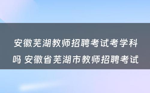 安徽芜湖教师招聘考试考学科吗 安徽省芜湖市教师招聘考试