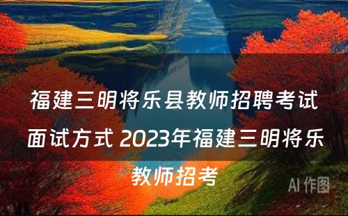 福建三明将乐县教师招聘考试面试方式 2023年福建三明将乐教师招考