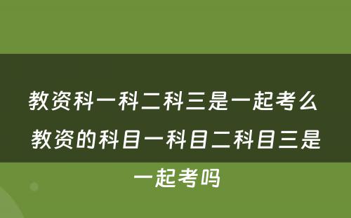教资科一科二科三是一起考么 教资的科目一科目二科目三是一起考吗