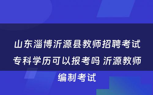 山东淄博沂源县教师招聘考试专科学历可以报考吗 沂源教师编制考试