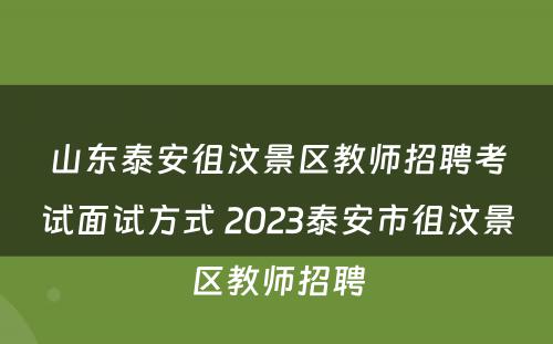 山东泰安徂汶景区教师招聘考试面试方式 2023泰安市徂汶景区教师招聘