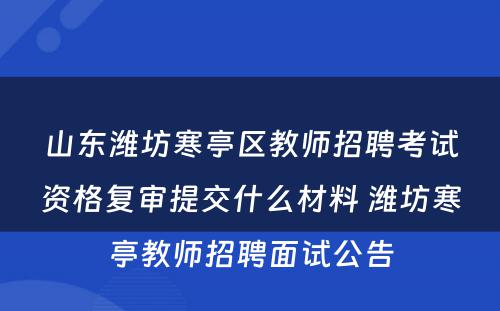 山东潍坊寒亭区教师招聘考试资格复审提交什么材料 潍坊寒亭教师招聘面试公告