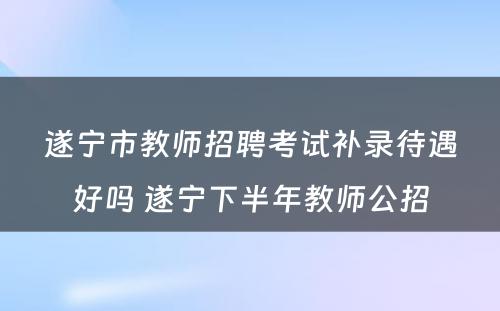 遂宁市教师招聘考试补录待遇好吗 遂宁下半年教师公招
