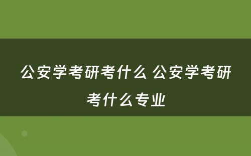 公安学考研考什么 公安学考研考什么专业