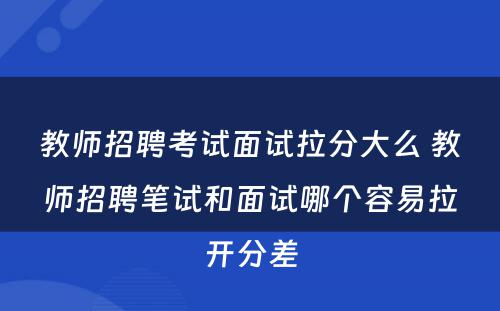 教师招聘考试面试拉分大么 教师招聘笔试和面试哪个容易拉开分差
