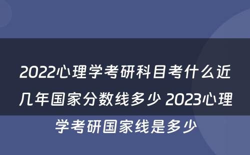 2022心理学考研科目考什么近几年国家分数线多少 2023心理学考研国家线是多少