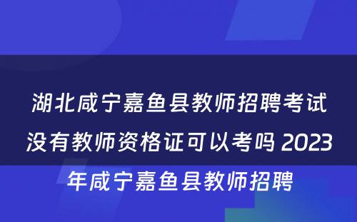湖北咸宁嘉鱼县教师招聘考试没有教师资格证可以考吗 2023年咸宁嘉鱼县教师招聘