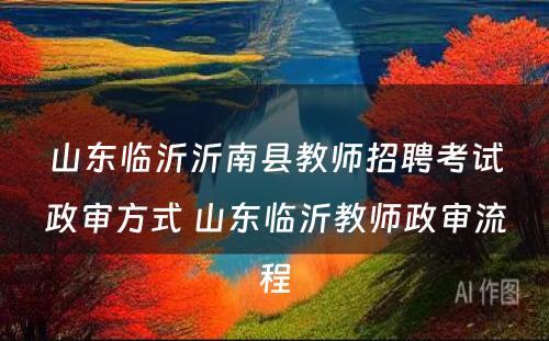 山东临沂沂南县教师招聘考试政审方式 山东临沂教师政审流程