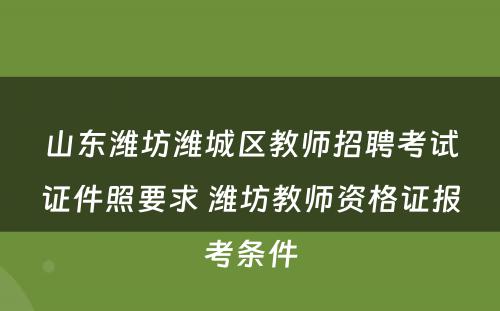 山东潍坊潍城区教师招聘考试证件照要求 潍坊教师资格证报考条件