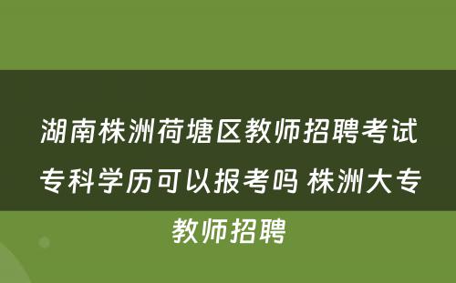 湖南株洲荷塘区教师招聘考试专科学历可以报考吗 株洲大专教师招聘