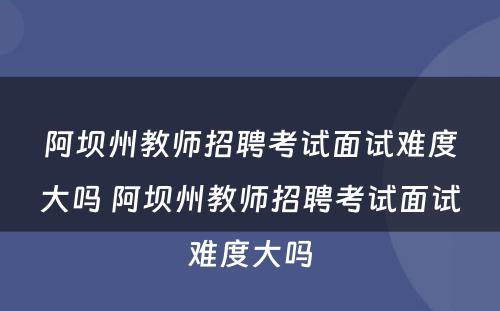 阿坝州教师招聘考试面试难度大吗 阿坝州教师招聘考试面试难度大吗
