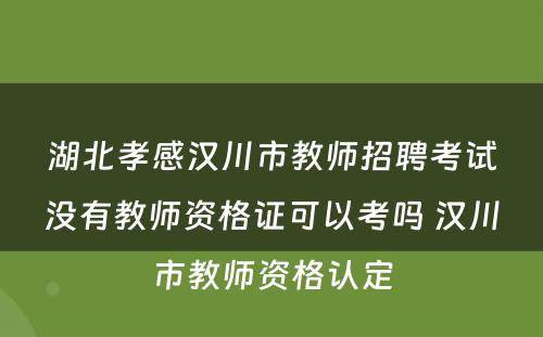 湖北孝感汉川市教师招聘考试没有教师资格证可以考吗 汉川市教师资格认定