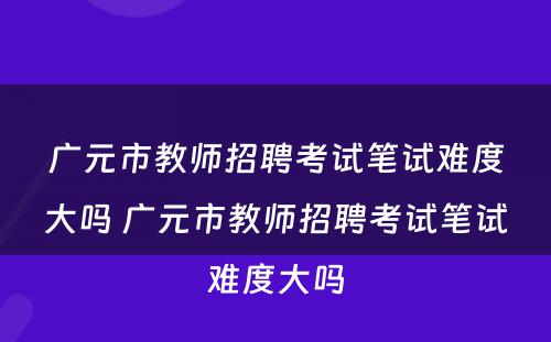 广元市教师招聘考试笔试难度大吗 广元市教师招聘考试笔试难度大吗