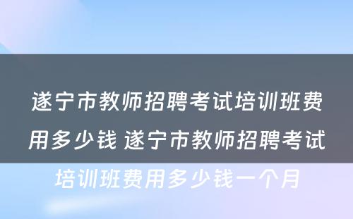 遂宁市教师招聘考试培训班费用多少钱 遂宁市教师招聘考试培训班费用多少钱一个月