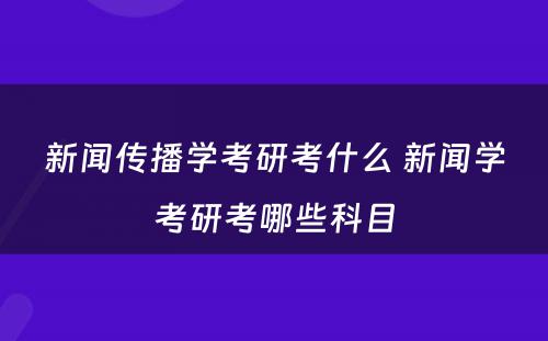 新闻传播学考研考什么 新闻学考研考哪些科目