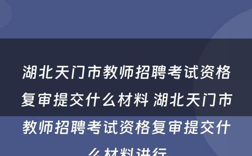 湖北天门市教师招聘考试资格复审提交什么材料 湖北天门市教师招聘考试资格复审提交什么材料进行