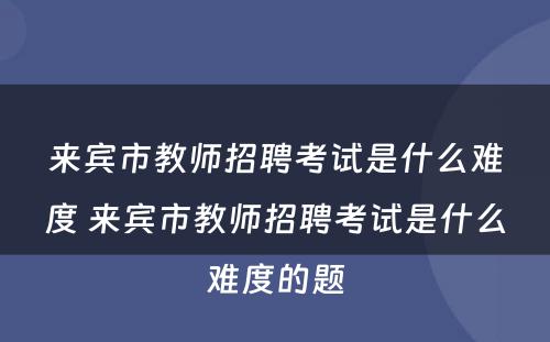来宾市教师招聘考试是什么难度 来宾市教师招聘考试是什么难度的题