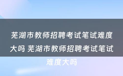 芜湖市教师招聘考试笔试难度大吗 芜湖市教师招聘考试笔试难度大吗