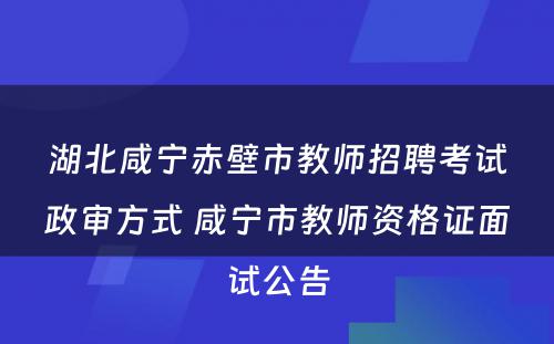 湖北咸宁赤壁市教师招聘考试政审方式 咸宁市教师资格证面试公告