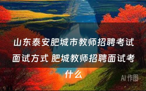 山东泰安肥城市教师招聘考试面试方式 肥城教师招聘面试考什么