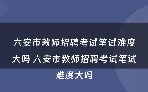 六安市教师招聘考试笔试难度大吗 六安市教师招聘考试笔试难度大吗