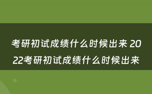 考研初试成绩什么时候出来 2022考研初试成绩什么时候出来