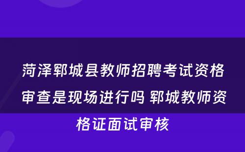 菏泽郓城县教师招聘考试资格审查是现场进行吗 郓城教师资格证面试审核