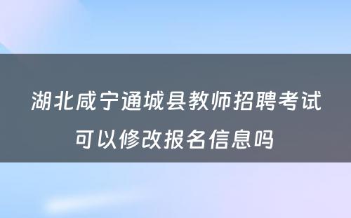 湖北咸宁通城县教师招聘考试可以修改报名信息吗 