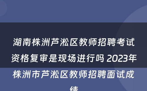 湖南株洲芦淞区教师招聘考试资格复审是现场进行吗 2023年株洲市芦淞区教师招聘面试成绩