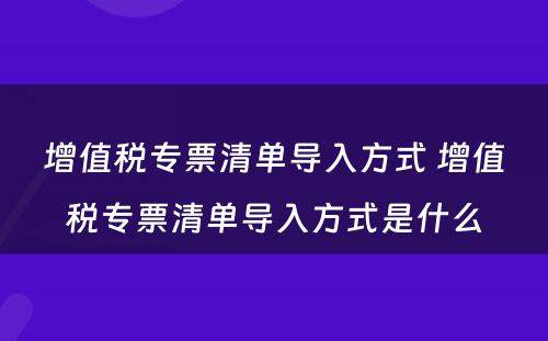 增值税专票清单导入方式 增值税专票清单导入方式是什么