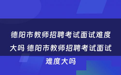 德阳市教师招聘考试面试难度大吗 德阳市教师招聘考试面试难度大吗