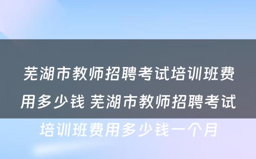 芜湖市教师招聘考试培训班费用多少钱 芜湖市教师招聘考试培训班费用多少钱一个月