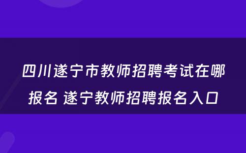 四川遂宁市教师招聘考试在哪报名 遂宁教师招聘报名入口