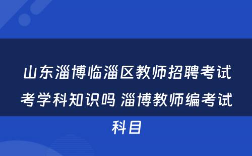 山东淄博临淄区教师招聘考试考学科知识吗 淄博教师编考试科目