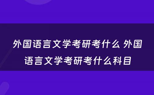 外国语言文学考研考什么 外国语言文学考研考什么科目