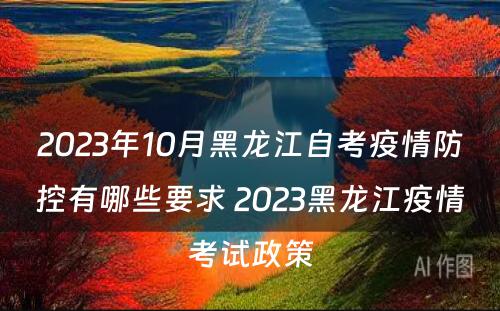 2023年10月黑龙江自考疫情防控有哪些要求 2023黑龙江疫情考试政策