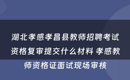 湖北孝感孝昌县教师招聘考试资格复审提交什么材料 孝感教师资格证面试现场审核