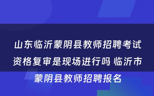 山东临沂蒙阴县教师招聘考试资格复审是现场进行吗 临沂市蒙阴县教师招聘报名